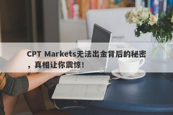 CPT Markets无法出金背后的秘密，真相让你震惊！-第1张图片-要懂汇圈网