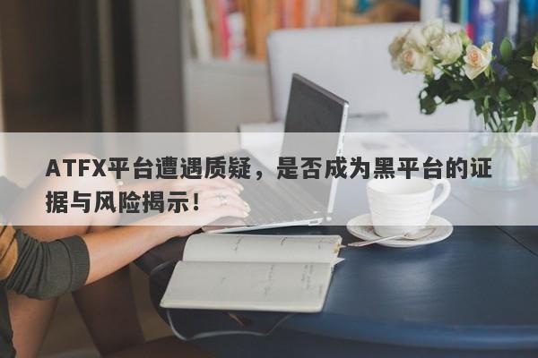 ATFX平台遭遇质疑，是否成为黑平台的证据与风险揭示！-第1张图片-要懂汇圈网