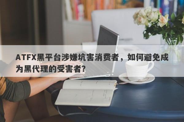 ATFX黑平台涉嫌坑害消费者，如何避免成为黑代理的受害者？-第1张图片-要懂汇圈网