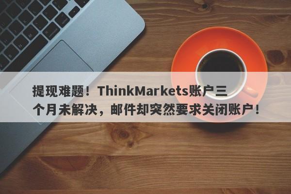 提现难题！ThinkMarkets账户三个月未解决，邮件却突然要求关闭账户！-第1张图片-要懂汇圈网