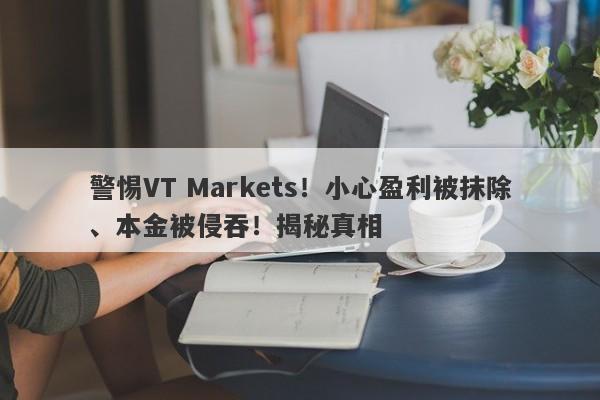 警惕VT Markets！小心盈利被抹除、本金被侵吞！揭秘真相-第1张图片-要懂汇圈网