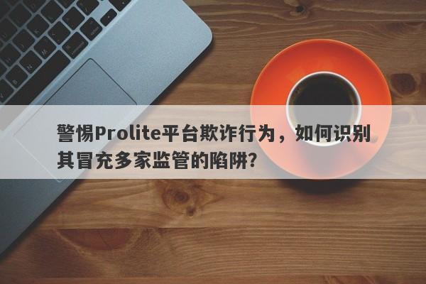 警惕Prolite平台欺诈行为，如何识别其冒充多家监管的陷阱？-第1张图片-要懂汇圈网