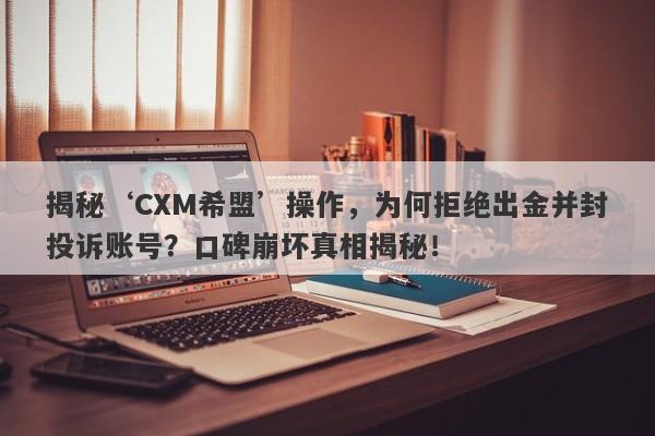 揭秘‘CXM希盟’操作，为何拒绝出金并封投诉账号？口碑崩坏真相揭秘！-第1张图片-要懂汇圈网