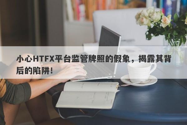 小心HTFX平台监管牌照的假象，揭露其背后的陷阱！-第1张图片-要懂汇圈网