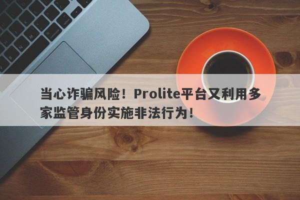 当心诈骗风险！Prolite平台又利用多家监管身份实施非法行为！-第1张图片-要懂汇圈网