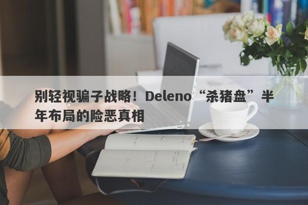 别轻视骗子战略！Deleno“杀猪盘”半年布局的险恶真相-第1张图片-要懂汇圈网