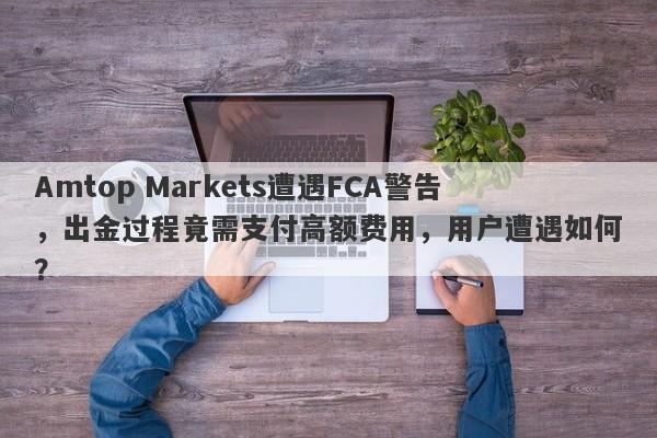 Amtop Markets遭遇FCA警告，出金过程竟需支付高额费用，用户遭遇如何？-第1张图片-要懂汇圈网