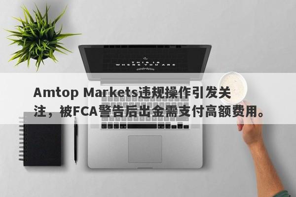 Amtop Markets违规操作引发关注，被FCA警告后出金需支付高额费用。-第1张图片-要懂汇圈网