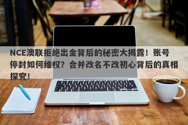 NCE澳联拒绝出金背后的秘密大揭露！账号停封如何维权？合并改名不改初心背后的真相探究！-第1张图片-要懂汇圈网