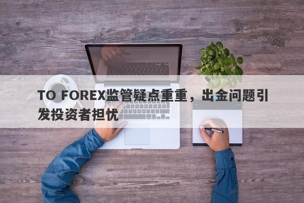 TO FOREX监管疑点重重，出金问题引发投资者担忧-第1张图片-要懂汇圈网