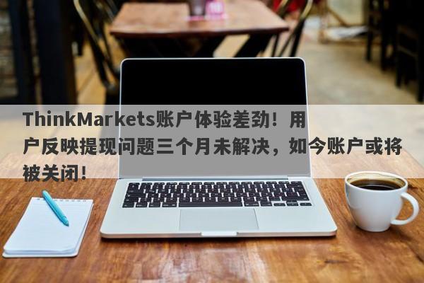 ThinkMarkets账户体验差劲！用户反映提现问题三个月未解决，如今账户或将被关闭！-第1张图片-要懂汇圈网