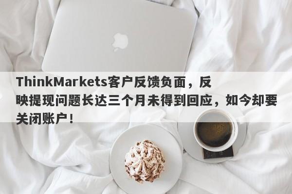 ThinkMarkets客户反馈负面，反映提现问题长达三个月未得到回应，如今却要关闭账户！-第1张图片-要懂汇圈网