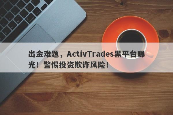 出金难题，ActivTrades黑平台曝光！警惕投资欺诈风险！-第1张图片-要懂汇圈网