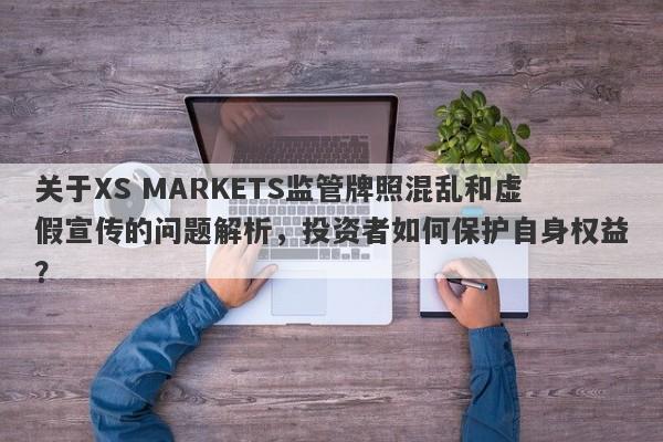 关于XS MARKETS监管牌照混乱和虚假宣传的问题解析，投资者如何保护自身权益？-第1张图片-要懂汇圈网