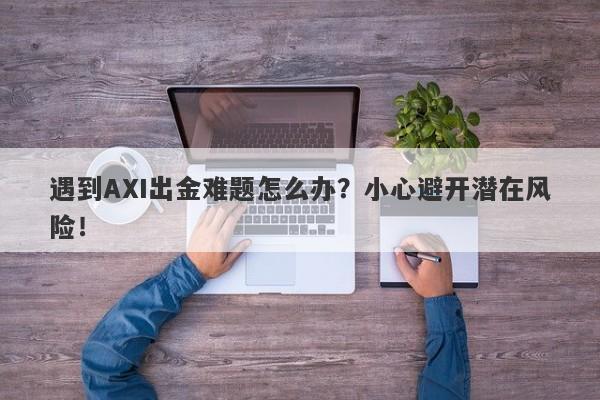 遇到AXI出金难题怎么办？小心避开潜在风险！-第1张图片-要懂汇圈网