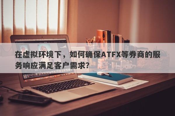 在虚拟环境下，如何确保ATFX等券商的服务响应满足客户需求？-第1张图片-要懂汇圈网