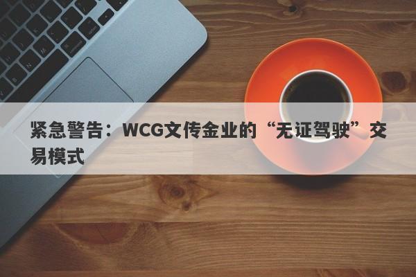 紧急警告：WCG文传金业的“无证驾驶”交易模式-第1张图片-要懂汇圈网