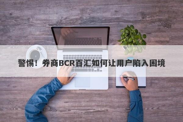 警惕！券商BCR百汇如何让用户陷入困境-第1张图片-要懂汇圈网