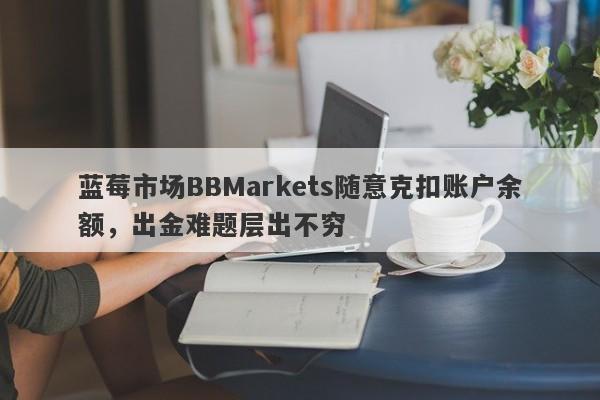 蓝莓市场BBMarkets随意克扣账户余额，出金难题层出不穷-第1张图片-要懂汇圈网