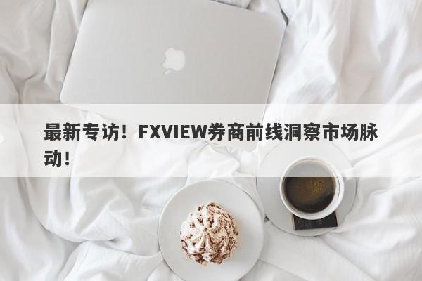 最新专访！FXVIEW券商前线洞察市场脉动！-第1张图片-要懂汇圈网