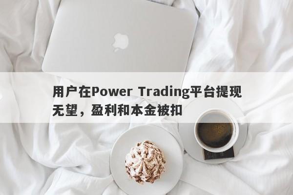 用户在Power Trading平台提现无望，盈利和本金被扣-第1张图片-要懂汇圈网