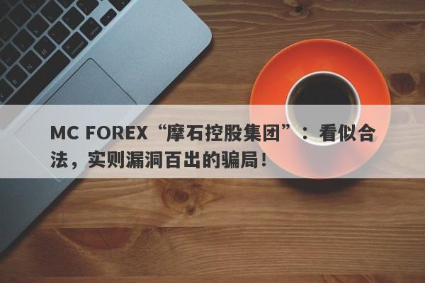 MC FOREX“摩石控股集团”：看似合法，实则漏洞百出的骗局！-第1张图片-要懂汇圈网