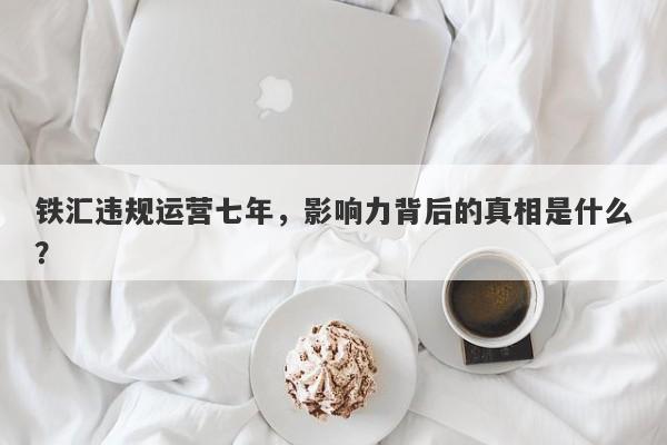 铁汇违规运营七年，影响力背后的真相是什么？-第1张图片-要懂汇圈网