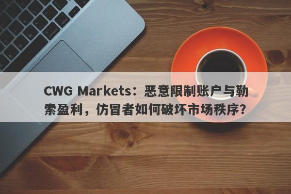 CWG Markets：恶意限制账户与勒索盈利，仿冒者如何破坏市场秩序？-第1张图片-要懂汇圈网