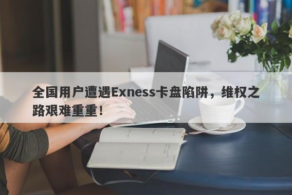 全国用户遭遇Exness卡盘陷阱，维权之路艰难重重！-第1张图片-要懂汇圈网