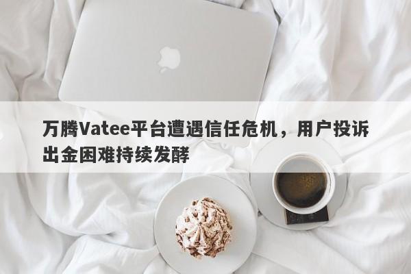 万腾Vatee平台遭遇信任危机，用户投诉出金困难持续发酵-第1张图片-要懂汇圈网