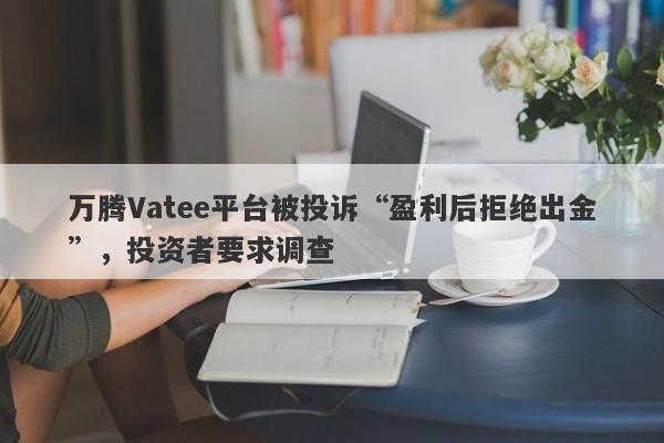 万腾Vatee平台被投诉“盈利后拒绝出金”，投资者要求调查-第1张图片-要懂汇圈网