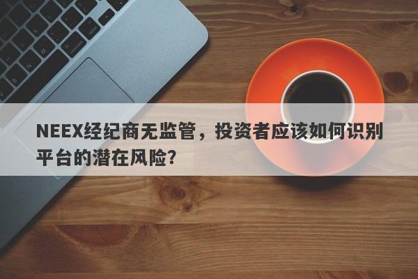 NEEX经纪商无监管，投资者应该如何识别平台的潜在风险？-第1张图片-要懂汇圈网