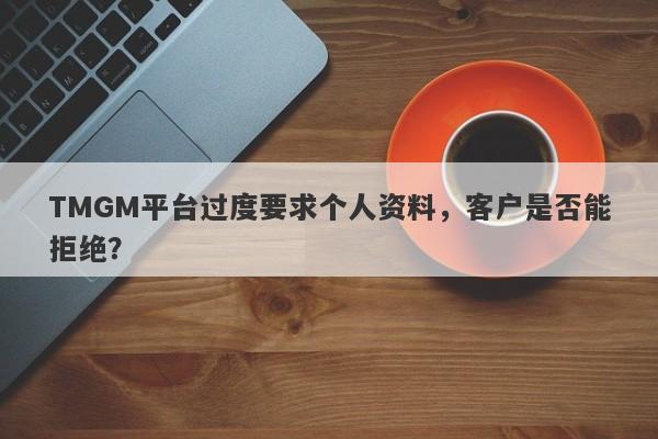 TMGM平台过度要求个人资料，客户是否能拒绝？-第1张图片-要懂汇圈网