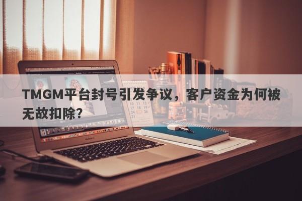 TMGM平台封号引发争议，客户资金为何被无故扣除？-第1张图片-要懂汇圈网