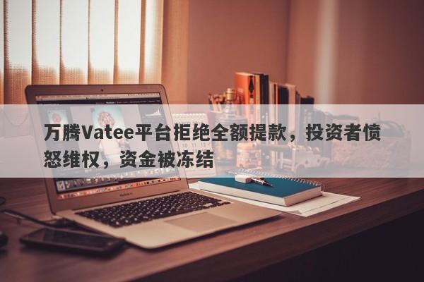 万腾Vatee平台拒绝全额提款，投资者愤怒维权，资金被冻结-第1张图片-要懂汇圈网