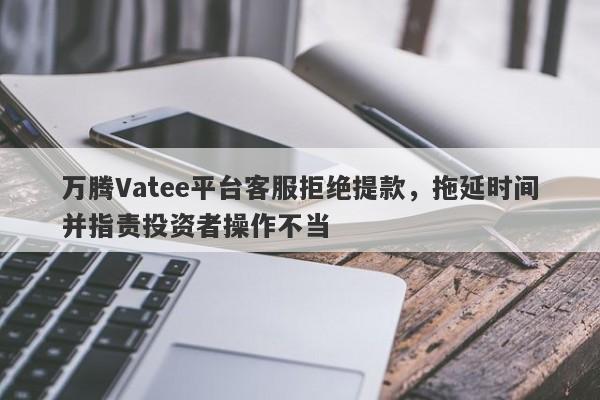 万腾Vatee平台客服拒绝提款，拖延时间并指责投资者操作不当-第1张图片-要懂汇圈网