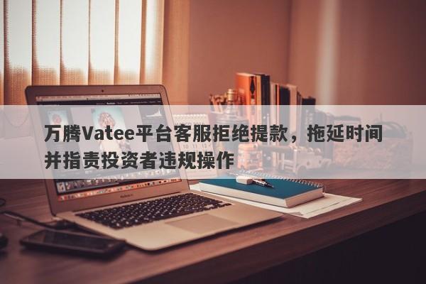 万腾Vatee平台客服拒绝提款，拖延时间并指责投资者违规操作-第1张图片-要懂汇圈网