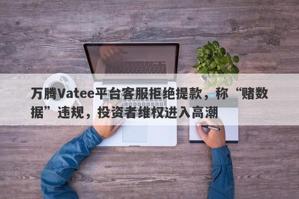 万腾Vatee平台客服拒绝提款，称“赌数据”违规，投资者维权进入高潮-第1张图片-要懂汇圈网