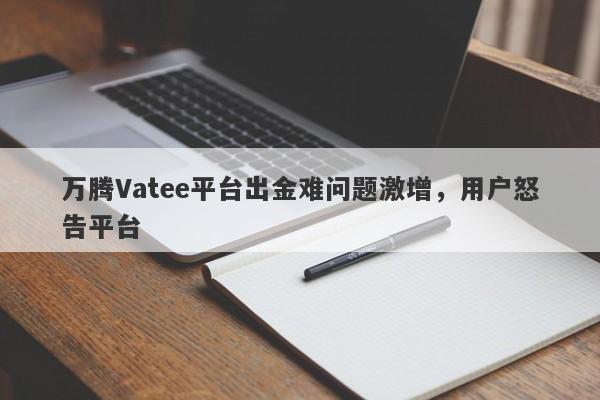 万腾Vatee平台出金难问题激增，用户怒告平台-第1张图片-要懂汇圈网