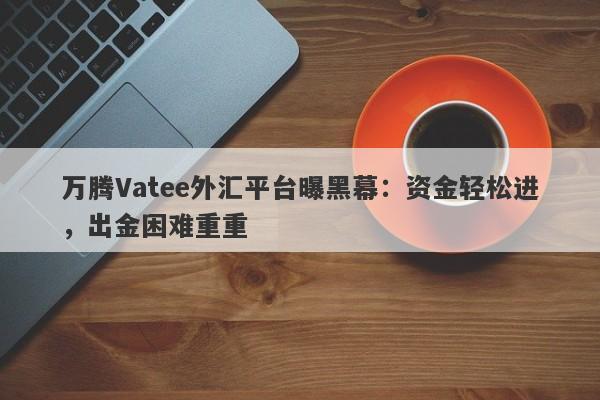 万腾Vatee外汇平台曝黑幕：资金轻松进，出金困难重重-第1张图片-要懂汇圈网