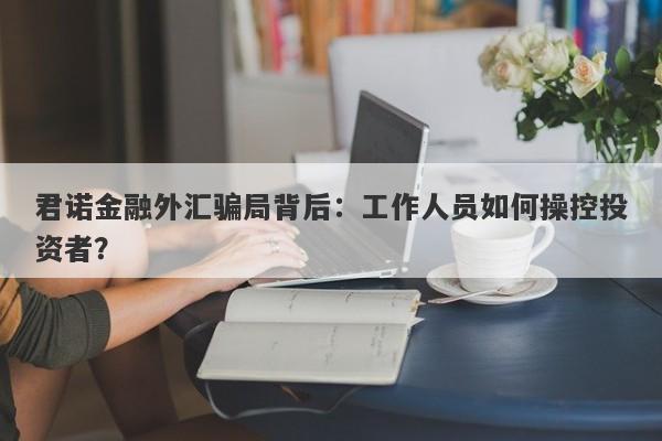 君诺金融外汇骗局背后：工作人员如何操控投资者？-第1张图片-要懂汇圈网