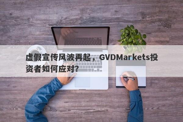 虚假宣传风波再起，GVDMarkets投资者如何应对？-第1张图片-要懂汇圈网