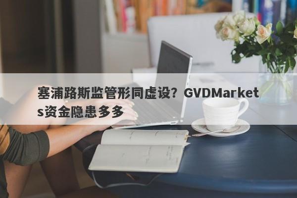 塞浦路斯监管形同虚设？GVDMarkets资金隐患多多-第1张图片-要懂汇圈网