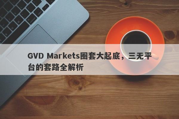 GVD Markets圈套大起底，三无平台的套路全解析-第1张图片-要懂汇圈网