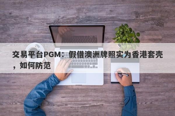 交易平台PGM：假借澳洲牌照实为香港套壳，如何防范-第1张图片-要懂汇圈网