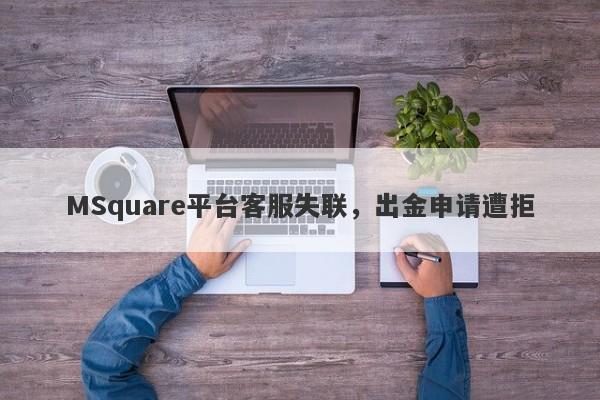 MSquare平台客服失联，出金申请遭拒-第1张图片-要懂汇圈网