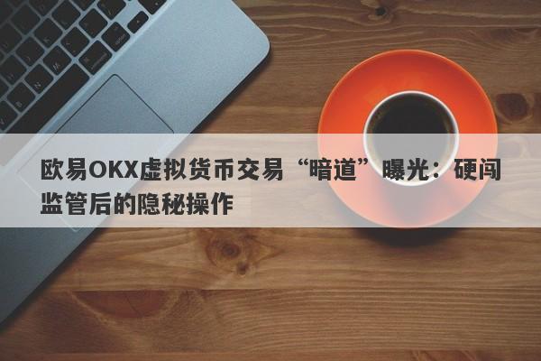 欧易OKX虚拟货币交易“暗道”曝光：硬闯监管后的隐秘操作-第1张图片-要懂汇圈网