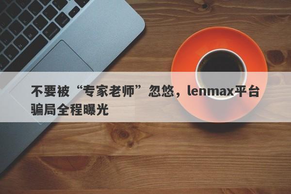 不要被“专家老师”忽悠，lenmax平台骗局全程曝光-第1张图片-要懂汇圈网