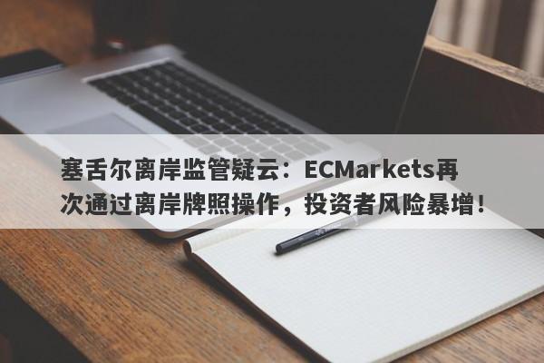 塞舌尔离岸监管疑云：ECMarkets再次通过离岸牌照操作，投资者风险暴增！-第1张图片-要懂汇圈网