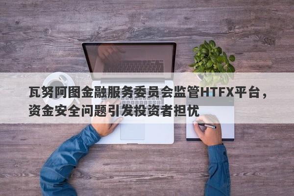 瓦努阿图金融服务委员会监管HTFX平台，资金安全问题引发投资者担忧-第1张图片-要懂汇圈网